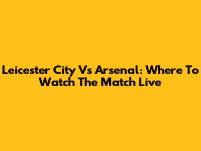 Leicester City Vs Arsenal: Where To Watch The Match Live