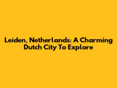 Leiden, Netherlands: A Charming Dutch City To Explore