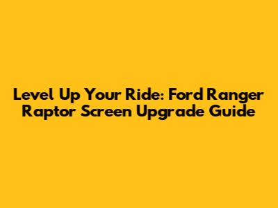Level Up Your Ride: Ford Ranger Raptor Screen Upgrade Guide