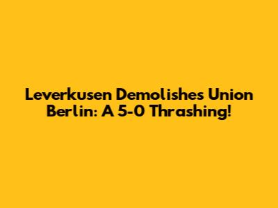 Leverkusen Demolishes Union Berlin: A 5-0 Thrashing!