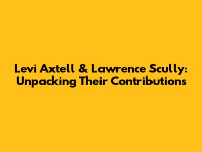Levi Axtell & Lawrence Scully: Unpacking Their Contributions