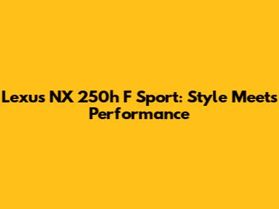 Lexus NX 250h F Sport: Style Meets Performance