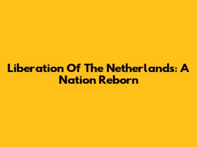 Liberation Of The Netherlands: A Nation Reborn
