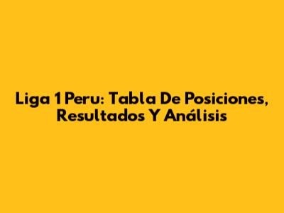 Liga 1 Peru: Tabla De Posiciones, Resultados Y Análisis