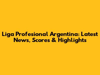 Liga Profesional Argentina: Latest News, Scores & Highlights