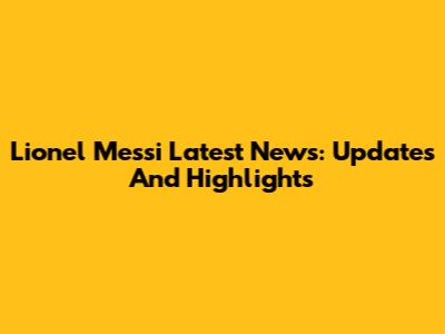 Lionel Messi Latest News: Updates And Highlights