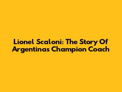 Lionel Scaloni: The Story Of Argentina's Champion Coach