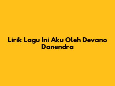 Lirik Lagu Ini Aku Oleh Devano Danendra