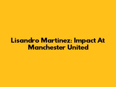 Lisandro Martinez: Impact At Manchester United