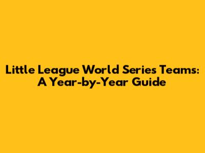 Little League World Series Teams: A Year-by-Year Guide