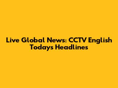 Live Global News: CCTV English Today's Headlines