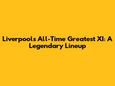 Liverpool's All-Time Greatest XI: A Legendary Lineup
