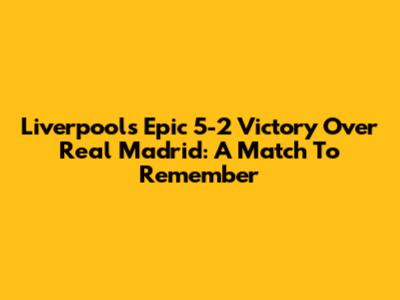 Liverpool's Epic 5-2 Victory Over Real Madrid: A Match To Remember