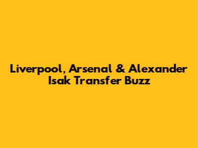 Liverpool, Arsenal & Alexander Isak Transfer Buzz
