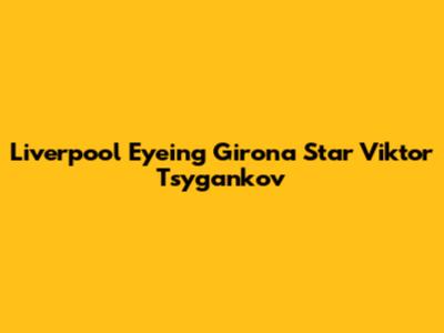 Liverpool Eyeing Girona Star Viktor Tsygankov