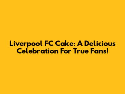 Liverpool FC Cake: A Delicious Celebration For True Fans!