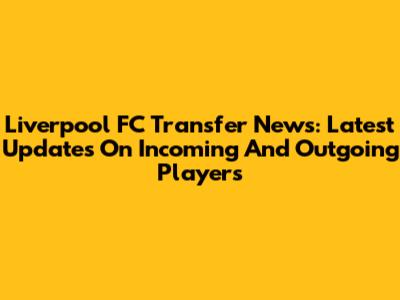 Liverpool FC Transfer News: Latest Updates On Incoming And Outgoing Players