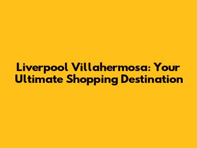 Liverpool Villahermosa: Your Ultimate Shopping Destination