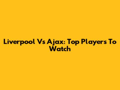 Liverpool Vs Ajax: Top Players To Watch