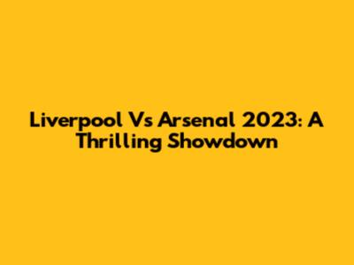 Liverpool Vs Arsenal 2023: A Thrilling Showdown