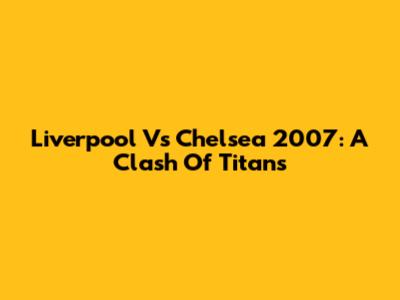 Liverpool Vs Chelsea 2007: A Clash Of Titans