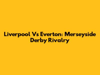 Liverpool Vs Everton: Merseyside Derby Rivalry