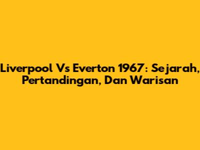 Liverpool Vs Everton 1967: Sejarah, Pertandingan, Dan Warisan