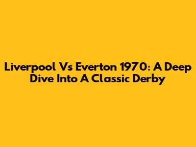Liverpool Vs Everton 1970: A Deep Dive Into A Classic Derby