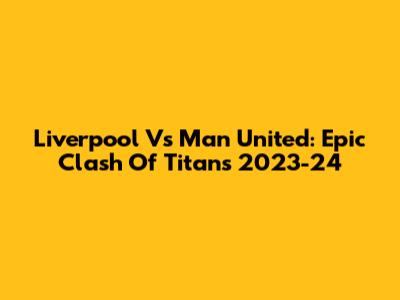 Liverpool Vs Man United: Epic Clash Of Titans 2023-24