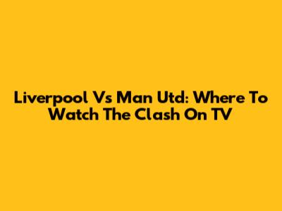 Liverpool Vs Man Utd: Where To Watch The Clash On TV