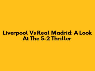 Liverpool Vs Real Madrid: A Look At The 5-2 Thriller