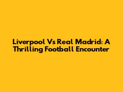 Liverpool Vs Real Madrid: A Thrilling Football Encounter