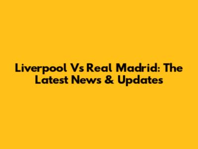 Liverpool Vs Real Madrid: The Latest News & Updates