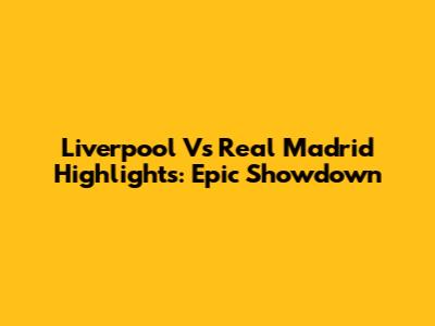 Liverpool Vs Real Madrid Highlights: Epic Showdown