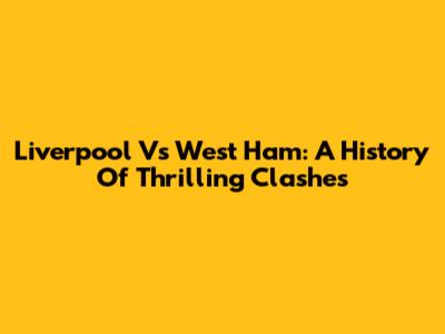 Liverpool Vs West Ham: A History Of Thrilling Clashes