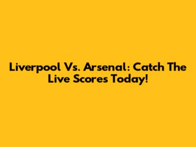 Liverpool Vs. Arsenal: Catch The Live Scores Today!