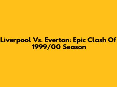 Liverpool Vs. Everton: Epic Clash Of 1999/00 Season