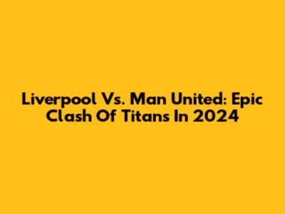 Liverpool Vs. Man United: Epic Clash Of Titans In 2024