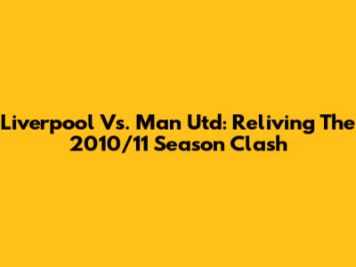 Liverpool Vs. Man Utd: Reliving The 2010/11 Season Clash