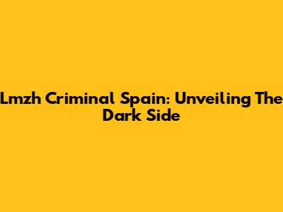 Lmzh Criminal Spain: Unveiling The Dark Side