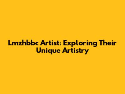 Lmzhbbc Artist: Exploring Their Unique Artistry