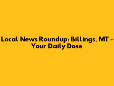 Local News Roundup: Billings, MT - Your Daily Dose