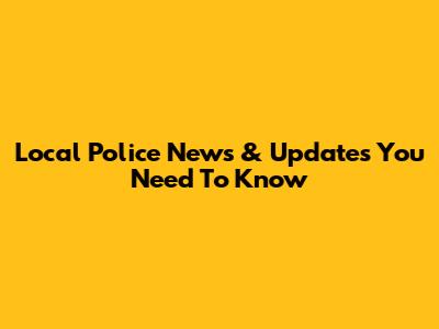 Local Police News & Updates You Need To Know