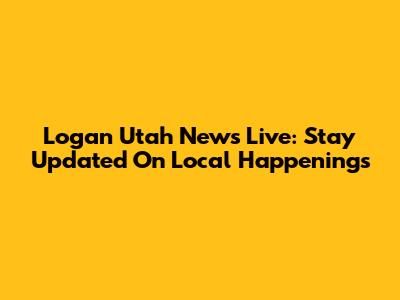 Logan Utah News Live: Stay Updated On Local Happenings