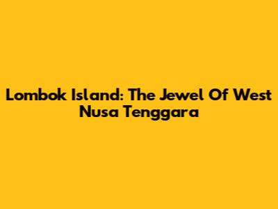 Lombok Island: The Jewel Of West Nusa Tenggara