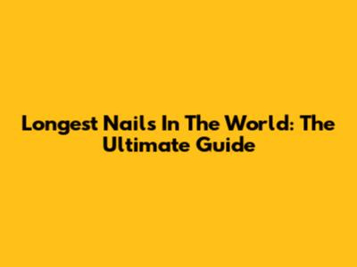 Longest Nails In The World: The Ultimate Guide