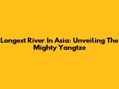 Longest River In Asia: Unveiling The Mighty Yangtze