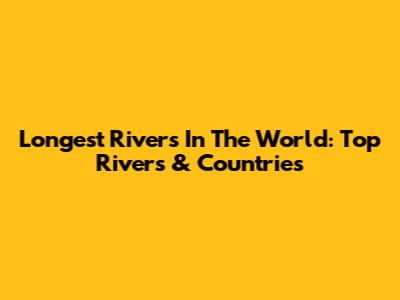 Longest Rivers In The World: Top Rivers & Countries