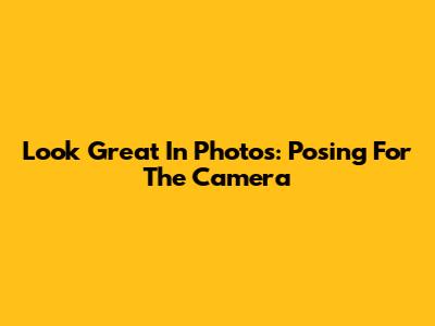 Look Great In Photos: Posing For The Camera