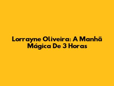 Lorrayne Oliveira: A Manhã Mágica De 3 Horas